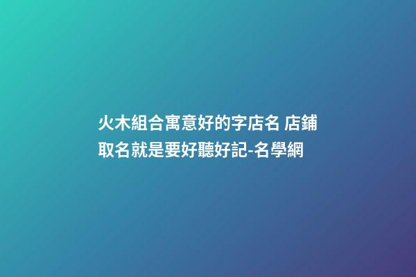 火木組合寓意好的字店名 店鋪取名就是要好聽好記-名學網